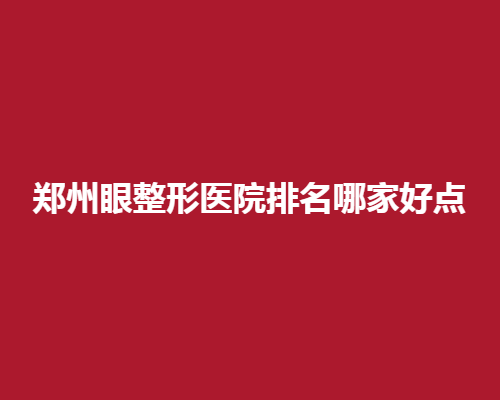 郑州眼整形医院排名哪家好点？查询本地好评眼整形去向